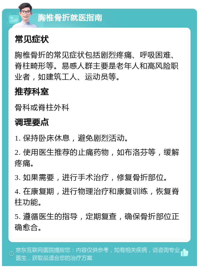 胸椎骨折就医指南 常见症状 胸椎骨折的常见症状包括剧烈疼痛、呼吸困难、脊柱畸形等。易感人群主要是老年人和高风险职业者，如建筑工人、运动员等。 推荐科室 骨科或脊柱外科 调理要点 1. 保持卧床休息，避免剧烈活动。 2. 使用医生推荐的止痛药物，如布洛芬等，缓解疼痛。 3. 如果需要，进行手术治疗，修复骨折部位。 4. 在康复期，进行物理治疗和康复训练，恢复脊柱功能。 5. 遵循医生的指导，定期复查，确保骨折部位正确愈合。