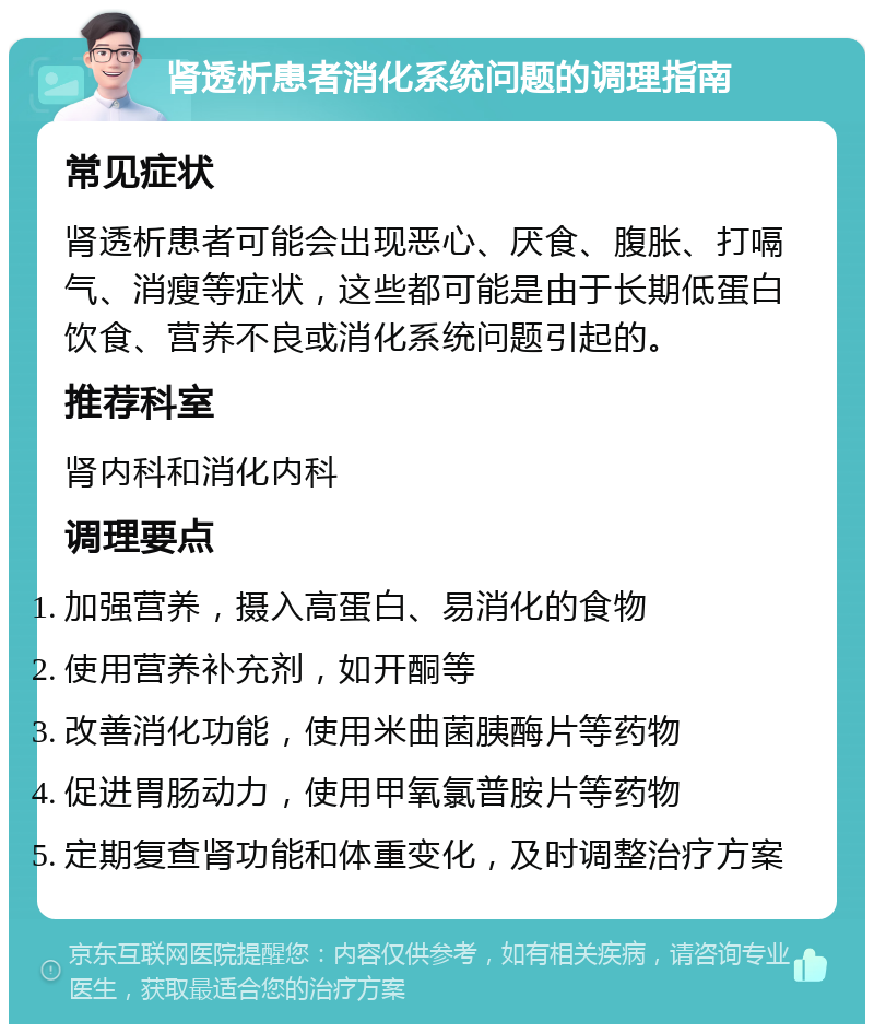 肾透析患者消化系统问题的调理指南 常见症状 肾透析患者可能会出现恶心、厌食、腹胀、打嗝气、消瘦等症状，这些都可能是由于长期低蛋白饮食、营养不良或消化系统问题引起的。 推荐科室 肾内科和消化内科 调理要点 加强营养，摄入高蛋白、易消化的食物 使用营养补充剂，如开酮等 改善消化功能，使用米曲菌胰酶片等药物 促进胃肠动力，使用甲氧氯普胺片等药物 定期复查肾功能和体重变化，及时调整治疗方案