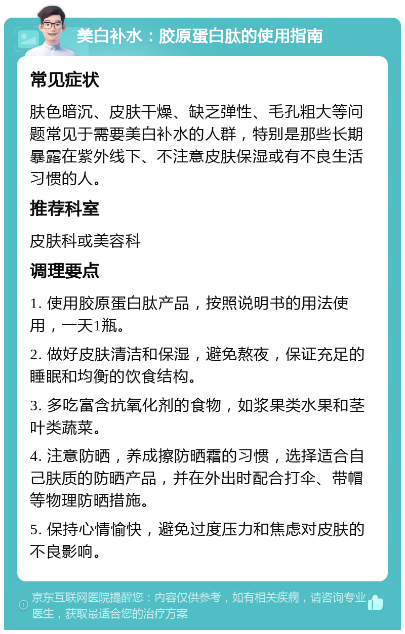 美白补水：胶原蛋白肽的使用指南 常见症状 肤色暗沉、皮肤干燥、缺乏弹性、毛孔粗大等问题常见于需要美白补水的人群，特别是那些长期暴露在紫外线下、不注意皮肤保湿或有不良生活习惯的人。 推荐科室 皮肤科或美容科 调理要点 1. 使用胶原蛋白肽产品，按照说明书的用法使用，一天1瓶。 2. 做好皮肤清洁和保湿，避免熬夜，保证充足的睡眠和均衡的饮食结构。 3. 多吃富含抗氧化剂的食物，如浆果类水果和茎叶类蔬菜。 4. 注意防晒，养成擦防晒霜的习惯，选择适合自己肤质的防晒产品，并在外出时配合打伞、带帽等物理防晒措施。 5. 保持心情愉快，避免过度压力和焦虑对皮肤的不良影响。