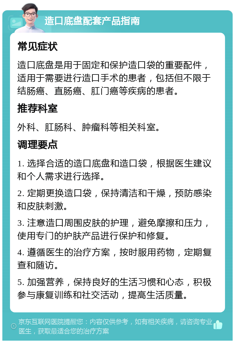 造口底盘配套产品指南 常见症状 造口底盘是用于固定和保护造口袋的重要配件，适用于需要进行造口手术的患者，包括但不限于结肠癌、直肠癌、肛门癌等疾病的患者。 推荐科室 外科、肛肠科、肿瘤科等相关科室。 调理要点 1. 选择合适的造口底盘和造口袋，根据医生建议和个人需求进行选择。 2. 定期更换造口袋，保持清洁和干燥，预防感染和皮肤刺激。 3. 注意造口周围皮肤的护理，避免摩擦和压力，使用专门的护肤产品进行保护和修复。 4. 遵循医生的治疗方案，按时服用药物，定期复查和随访。 5. 加强营养，保持良好的生活习惯和心态，积极参与康复训练和社交活动，提高生活质量。