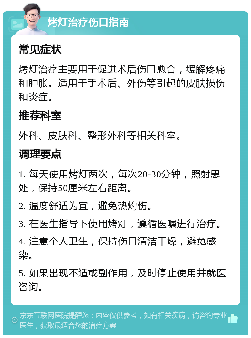 烤灯治疗伤口指南 常见症状 烤灯治疗主要用于促进术后伤口愈合，缓解疼痛和肿胀。适用于手术后、外伤等引起的皮肤损伤和炎症。 推荐科室 外科、皮肤科、整形外科等相关科室。 调理要点 1. 每天使用烤灯两次，每次20-30分钟，照射患处，保持50厘米左右距离。 2. 温度舒适为宜，避免热灼伤。 3. 在医生指导下使用烤灯，遵循医嘱进行治疗。 4. 注意个人卫生，保持伤口清洁干燥，避免感染。 5. 如果出现不适或副作用，及时停止使用并就医咨询。