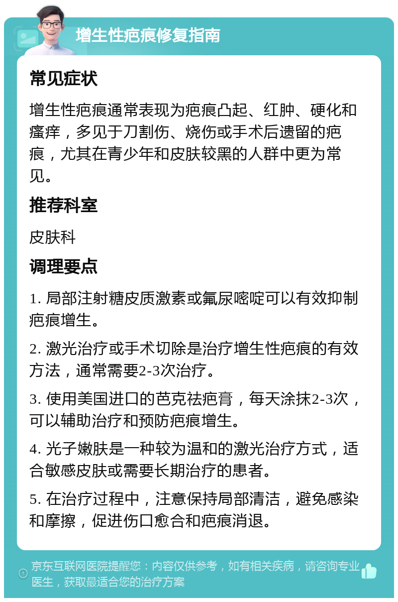 增生性疤痕修复指南 常见症状 增生性疤痕通常表现为疤痕凸起、红肿、硬化和瘙痒，多见于刀割伤、烧伤或手术后遗留的疤痕，尤其在青少年和皮肤较黑的人群中更为常见。 推荐科室 皮肤科 调理要点 1. 局部注射糖皮质激素或氟尿嘧啶可以有效抑制疤痕增生。 2. 激光治疗或手术切除是治疗增生性疤痕的有效方法，通常需要2-3次治疗。 3. 使用美国进口的芭克祛疤膏，每天涂抹2-3次，可以辅助治疗和预防疤痕增生。 4. 光子嫩肤是一种较为温和的激光治疗方式，适合敏感皮肤或需要长期治疗的患者。 5. 在治疗过程中，注意保持局部清洁，避免感染和摩擦，促进伤口愈合和疤痕消退。