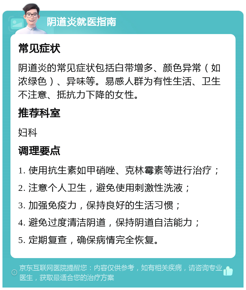 阴道炎就医指南 常见症状 阴道炎的常见症状包括白带增多、颜色异常（如浓绿色）、异味等。易感人群为有性生活、卫生不注意、抵抗力下降的女性。 推荐科室 妇科 调理要点 1. 使用抗生素如甲硝唑、克林霉素等进行治疗； 2. 注意个人卫生，避免使用刺激性洗液； 3. 加强免疫力，保持良好的生活习惯； 4. 避免过度清洁阴道，保持阴道自洁能力； 5. 定期复查，确保病情完全恢复。