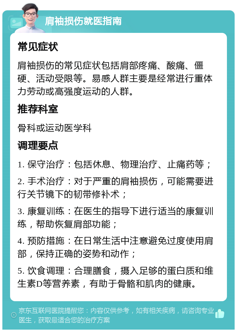 肩袖损伤就医指南 常见症状 肩袖损伤的常见症状包括肩部疼痛、酸痛、僵硬、活动受限等。易感人群主要是经常进行重体力劳动或高强度运动的人群。 推荐科室 骨科或运动医学科 调理要点 1. 保守治疗：包括休息、物理治疗、止痛药等； 2. 手术治疗：对于严重的肩袖损伤，可能需要进行关节镜下的韧带修补术； 3. 康复训练：在医生的指导下进行适当的康复训练，帮助恢复肩部功能； 4. 预防措施：在日常生活中注意避免过度使用肩部，保持正确的姿势和动作； 5. 饮食调理：合理膳食，摄入足够的蛋白质和维生素D等营养素，有助于骨骼和肌肉的健康。