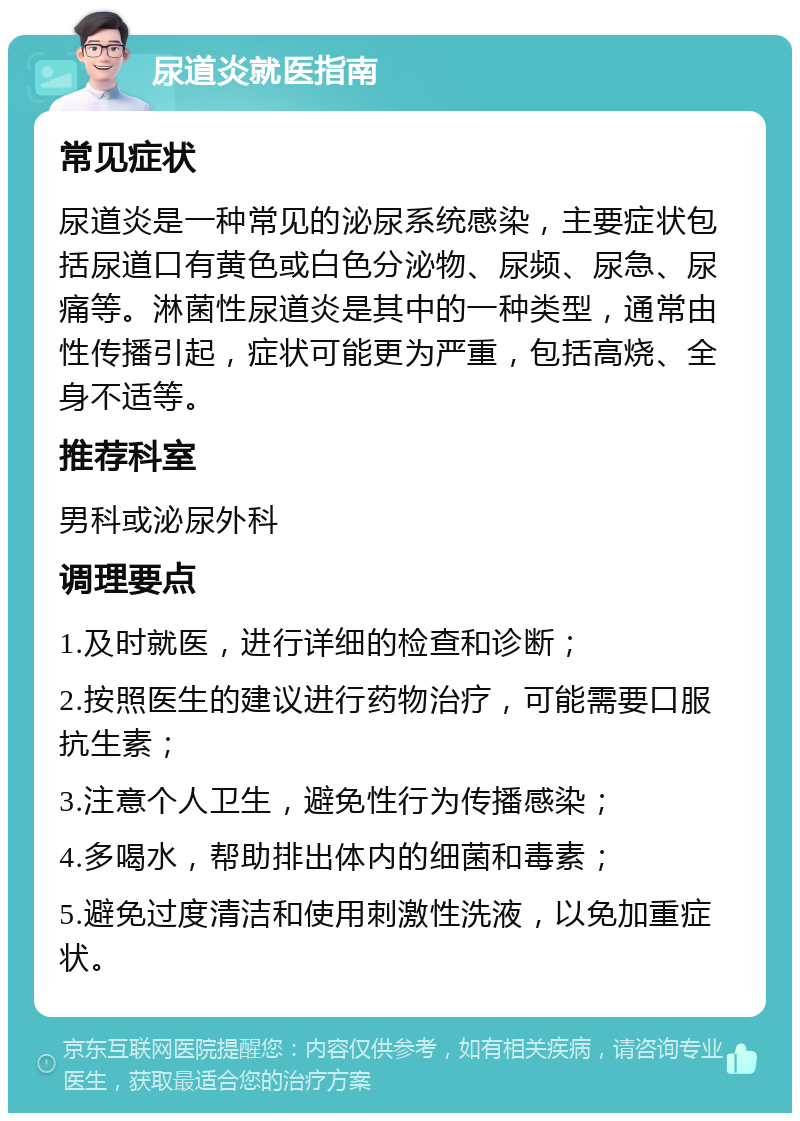 尿道炎就医指南 常见症状 尿道炎是一种常见的泌尿系统感染，主要症状包括尿道口有黄色或白色分泌物、尿频、尿急、尿痛等。淋菌性尿道炎是其中的一种类型，通常由性传播引起，症状可能更为严重，包括高烧、全身不适等。 推荐科室 男科或泌尿外科 调理要点 1.及时就医，进行详细的检查和诊断； 2.按照医生的建议进行药物治疗，可能需要口服抗生素； 3.注意个人卫生，避免性行为传播感染； 4.多喝水，帮助排出体内的细菌和毒素； 5.避免过度清洁和使用刺激性洗液，以免加重症状。