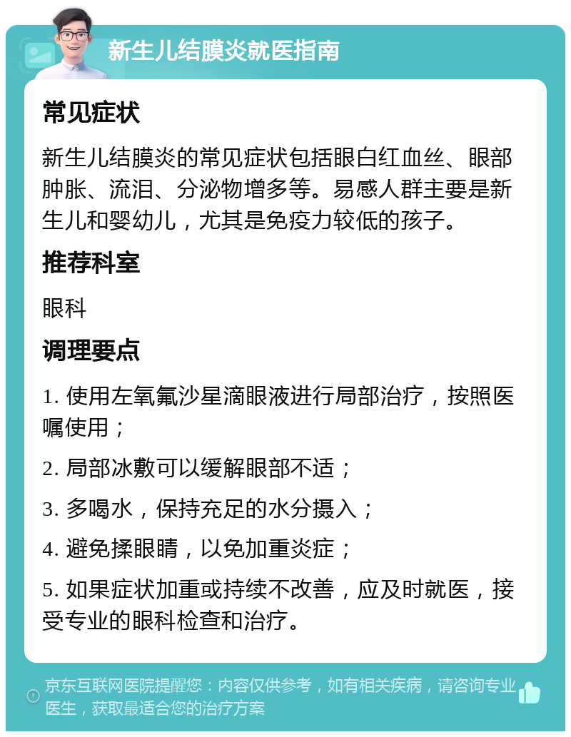 新生儿结膜炎就医指南 常见症状 新生儿结膜炎的常见症状包括眼白红血丝、眼部肿胀、流泪、分泌物增多等。易感人群主要是新生儿和婴幼儿，尤其是免疫力较低的孩子。 推荐科室 眼科 调理要点 1. 使用左氧氟沙星滴眼液进行局部治疗，按照医嘱使用； 2. 局部冰敷可以缓解眼部不适； 3. 多喝水，保持充足的水分摄入； 4. 避免揉眼睛，以免加重炎症； 5. 如果症状加重或持续不改善，应及时就医，接受专业的眼科检查和治疗。