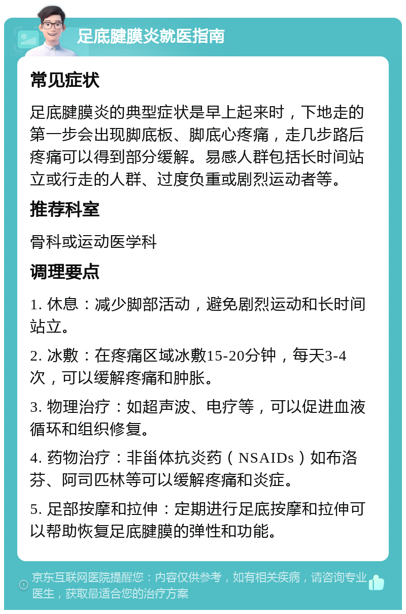 足底腱膜炎就医指南 常见症状 足底腱膜炎的典型症状是早上起来时，下地走的第一步会出现脚底板、脚底心疼痛，走几步路后疼痛可以得到部分缓解。易感人群包括长时间站立或行走的人群、过度负重或剧烈运动者等。 推荐科室 骨科或运动医学科 调理要点 1. 休息：减少脚部活动，避免剧烈运动和长时间站立。 2. 冰敷：在疼痛区域冰敷15-20分钟，每天3-4次，可以缓解疼痛和肿胀。 3. 物理治疗：如超声波、电疗等，可以促进血液循环和组织修复。 4. 药物治疗：非甾体抗炎药（NSAIDs）如布洛芬、阿司匹林等可以缓解疼痛和炎症。 5. 足部按摩和拉伸：定期进行足底按摩和拉伸可以帮助恢复足底腱膜的弹性和功能。