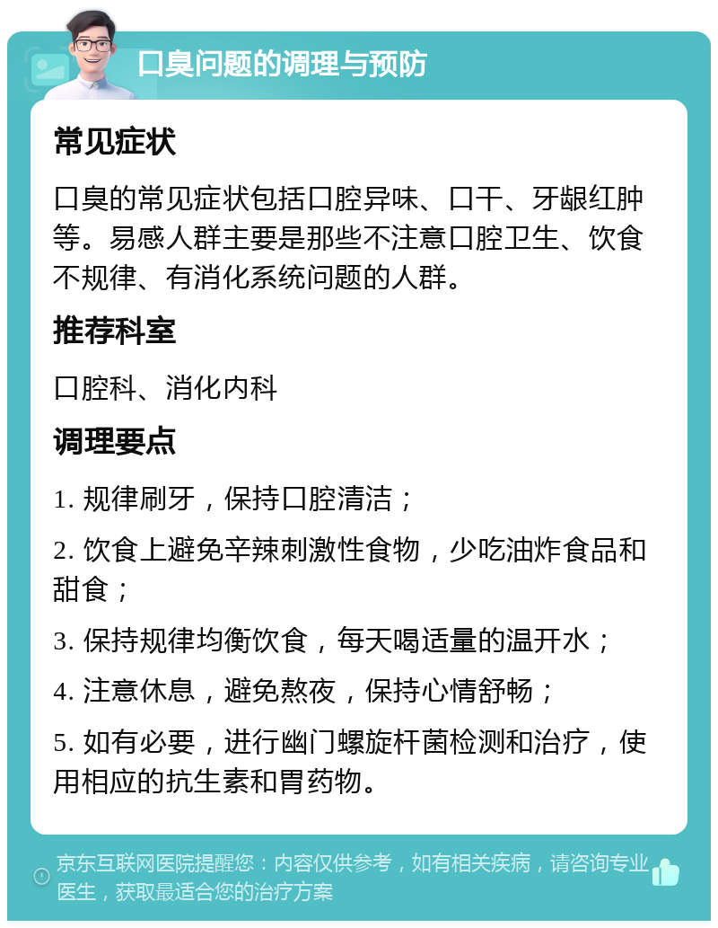 口臭问题的调理与预防 常见症状 口臭的常见症状包括口腔异味、口干、牙龈红肿等。易感人群主要是那些不注意口腔卫生、饮食不规律、有消化系统问题的人群。 推荐科室 口腔科、消化内科 调理要点 1. 规律刷牙，保持口腔清洁； 2. 饮食上避免辛辣刺激性食物，少吃油炸食品和甜食； 3. 保持规律均衡饮食，每天喝适量的温开水； 4. 注意休息，避免熬夜，保持心情舒畅； 5. 如有必要，进行幽门螺旋杆菌检测和治疗，使用相应的抗生素和胃药物。