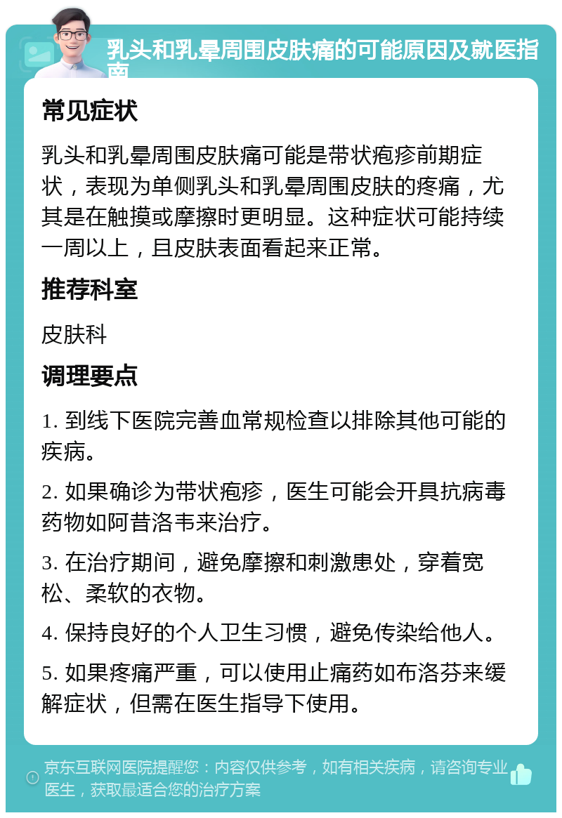 乳头和乳晕周围皮肤痛的可能原因及就医指南 常见症状 乳头和乳晕周围皮肤痛可能是带状疱疹前期症状，表现为单侧乳头和乳晕周围皮肤的疼痛，尤其是在触摸或摩擦时更明显。这种症状可能持续一周以上，且皮肤表面看起来正常。 推荐科室 皮肤科 调理要点 1. 到线下医院完善血常规检查以排除其他可能的疾病。 2. 如果确诊为带状疱疹，医生可能会开具抗病毒药物如阿昔洛韦来治疗。 3. 在治疗期间，避免摩擦和刺激患处，穿着宽松、柔软的衣物。 4. 保持良好的个人卫生习惯，避免传染给他人。 5. 如果疼痛严重，可以使用止痛药如布洛芬来缓解症状，但需在医生指导下使用。