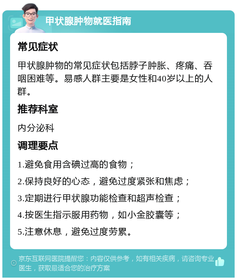 甲状腺肿物就医指南 常见症状 甲状腺肿物的常见症状包括脖子肿胀、疼痛、吞咽困难等。易感人群主要是女性和40岁以上的人群。 推荐科室 内分泌科 调理要点 1.避免食用含碘过高的食物； 2.保持良好的心态，避免过度紧张和焦虑； 3.定期进行甲状腺功能检查和超声检查； 4.按医生指示服用药物，如小金胶囊等； 5.注意休息，避免过度劳累。