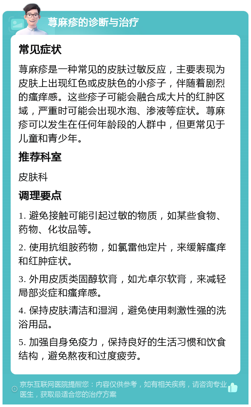 荨麻疹的诊断与治疗 常见症状 荨麻疹是一种常见的皮肤过敏反应，主要表现为皮肤上出现红色或皮肤色的小疹子，伴随着剧烈的瘙痒感。这些疹子可能会融合成大片的红肿区域，严重时可能会出现水泡、渗液等症状。荨麻疹可以发生在任何年龄段的人群中，但更常见于儿童和青少年。 推荐科室 皮肤科 调理要点 1. 避免接触可能引起过敏的物质，如某些食物、药物、化妆品等。 2. 使用抗组胺药物，如氯雷他定片，来缓解瘙痒和红肿症状。 3. 外用皮质类固醇软膏，如尤卓尔软膏，来减轻局部炎症和瘙痒感。 4. 保持皮肤清洁和湿润，避免使用刺激性强的洗浴用品。 5. 加强自身免疫力，保持良好的生活习惯和饮食结构，避免熬夜和过度疲劳。