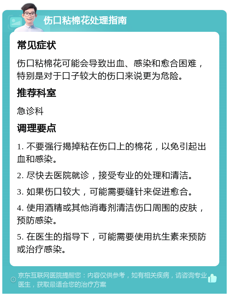 伤口粘棉花处理指南 常见症状 伤口粘棉花可能会导致出血、感染和愈合困难，特别是对于口子较大的伤口来说更为危险。 推荐科室 急诊科 调理要点 1. 不要强行揭掉粘在伤口上的棉花，以免引起出血和感染。 2. 尽快去医院就诊，接受专业的处理和清洁。 3. 如果伤口较大，可能需要缝针来促进愈合。 4. 使用酒精或其他消毒剂清洁伤口周围的皮肤，预防感染。 5. 在医生的指导下，可能需要使用抗生素来预防或治疗感染。