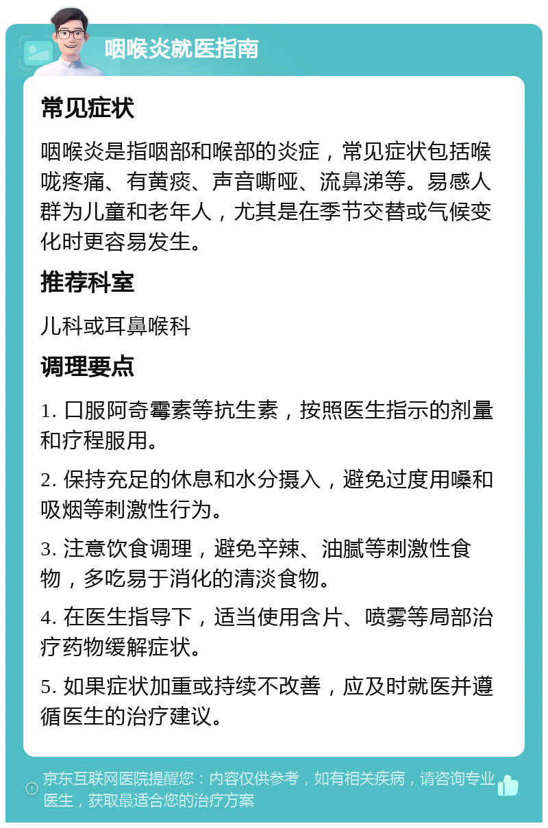 咽喉炎就医指南 常见症状 咽喉炎是指咽部和喉部的炎症，常见症状包括喉咙疼痛、有黄痰、声音嘶哑、流鼻涕等。易感人群为儿童和老年人，尤其是在季节交替或气候变化时更容易发生。 推荐科室 儿科或耳鼻喉科 调理要点 1. 口服阿奇霉素等抗生素，按照医生指示的剂量和疗程服用。 2. 保持充足的休息和水分摄入，避免过度用嗓和吸烟等刺激性行为。 3. 注意饮食调理，避免辛辣、油腻等刺激性食物，多吃易于消化的清淡食物。 4. 在医生指导下，适当使用含片、喷雾等局部治疗药物缓解症状。 5. 如果症状加重或持续不改善，应及时就医并遵循医生的治疗建议。