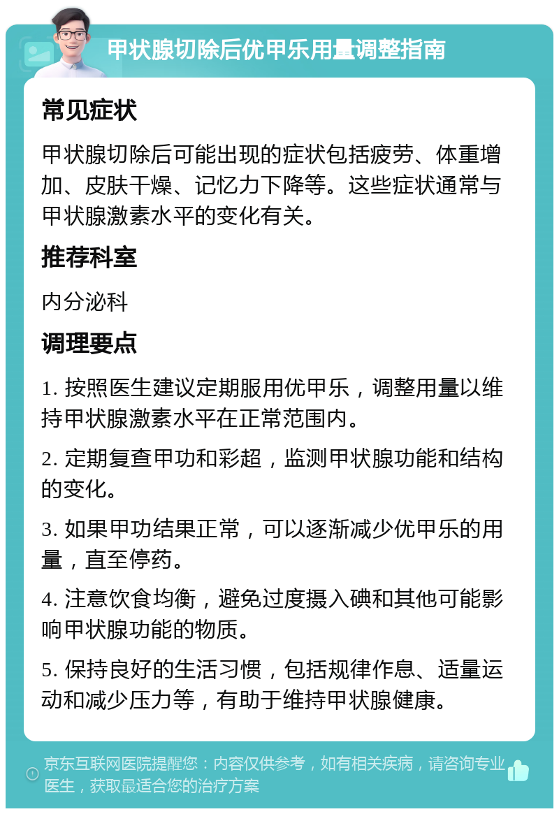 甲状腺切除后优甲乐用量调整指南 常见症状 甲状腺切除后可能出现的症状包括疲劳、体重增加、皮肤干燥、记忆力下降等。这些症状通常与甲状腺激素水平的变化有关。 推荐科室 内分泌科 调理要点 1. 按照医生建议定期服用优甲乐，调整用量以维持甲状腺激素水平在正常范围内。 2. 定期复查甲功和彩超，监测甲状腺功能和结构的变化。 3. 如果甲功结果正常，可以逐渐减少优甲乐的用量，直至停药。 4. 注意饮食均衡，避免过度摄入碘和其他可能影响甲状腺功能的物质。 5. 保持良好的生活习惯，包括规律作息、适量运动和减少压力等，有助于维持甲状腺健康。