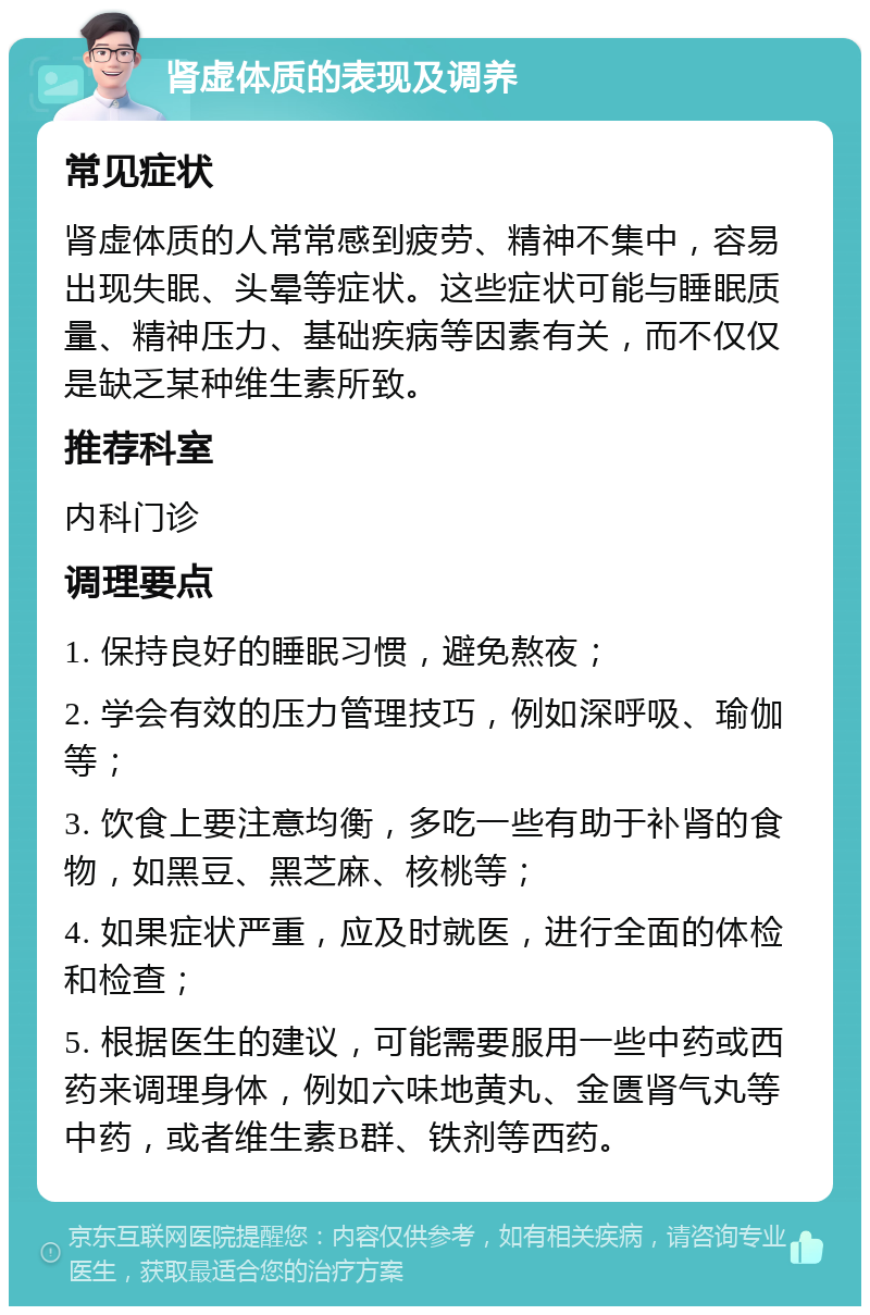 肾虚体质的表现及调养 常见症状 肾虚体质的人常常感到疲劳、精神不集中，容易出现失眠、头晕等症状。这些症状可能与睡眠质量、精神压力、基础疾病等因素有关，而不仅仅是缺乏某种维生素所致。 推荐科室 内科门诊 调理要点 1. 保持良好的睡眠习惯，避免熬夜； 2. 学会有效的压力管理技巧，例如深呼吸、瑜伽等； 3. 饮食上要注意均衡，多吃一些有助于补肾的食物，如黑豆、黑芝麻、核桃等； 4. 如果症状严重，应及时就医，进行全面的体检和检查； 5. 根据医生的建议，可能需要服用一些中药或西药来调理身体，例如六味地黄丸、金匮肾气丸等中药，或者维生素B群、铁剂等西药。