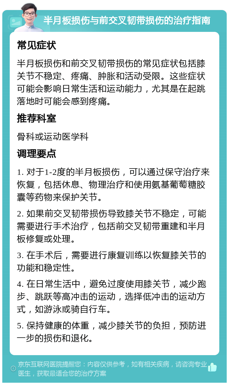 半月板损伤与前交叉韧带损伤的治疗指南 常见症状 半月板损伤和前交叉韧带损伤的常见症状包括膝关节不稳定、疼痛、肿胀和活动受限。这些症状可能会影响日常生活和运动能力，尤其是在起跳落地时可能会感到疼痛。 推荐科室 骨科或运动医学科 调理要点 1. 对于1-2度的半月板损伤，可以通过保守治疗来恢复，包括休息、物理治疗和使用氨基葡萄糖胶囊等药物来保护关节。 2. 如果前交叉韧带损伤导致膝关节不稳定，可能需要进行手术治疗，包括前交叉韧带重建和半月板修复或处理。 3. 在手术后，需要进行康复训练以恢复膝关节的功能和稳定性。 4. 在日常生活中，避免过度使用膝关节，减少跑步、跳跃等高冲击的运动，选择低冲击的运动方式，如游泳或骑自行车。 5. 保持健康的体重，减少膝关节的负担，预防进一步的损伤和退化。