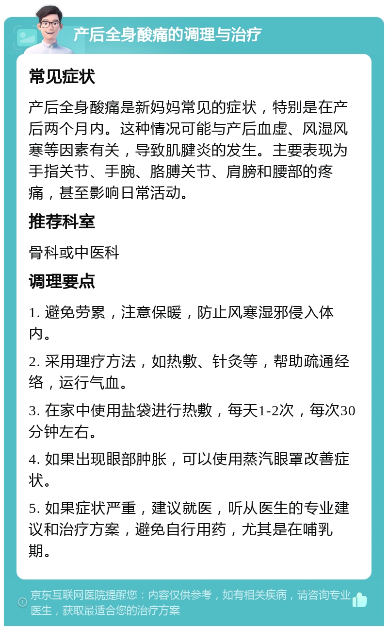 产后全身酸痛的调理与治疗 常见症状 产后全身酸痛是新妈妈常见的症状，特别是在产后两个月内。这种情况可能与产后血虚、风湿风寒等因素有关，导致肌腱炎的发生。主要表现为手指关节、手腕、胳膊关节、肩膀和腰部的疼痛，甚至影响日常活动。 推荐科室 骨科或中医科 调理要点 1. 避免劳累，注意保暖，防止风寒湿邪侵入体内。 2. 采用理疗方法，如热敷、针灸等，帮助疏通经络，运行气血。 3. 在家中使用盐袋进行热敷，每天1-2次，每次30分钟左右。 4. 如果出现眼部肿胀，可以使用蒸汽眼罩改善症状。 5. 如果症状严重，建议就医，听从医生的专业建议和治疗方案，避免自行用药，尤其是在哺乳期。