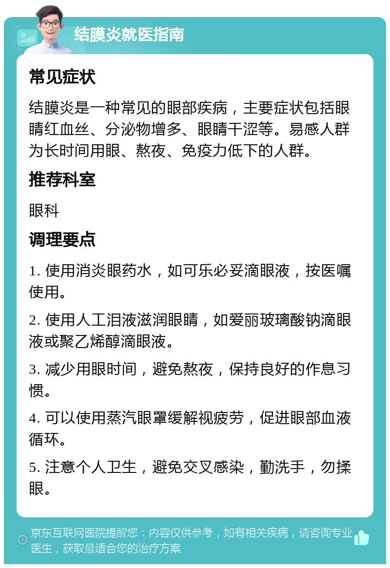 结膜炎就医指南 常见症状 结膜炎是一种常见的眼部疾病，主要症状包括眼睛红血丝、分泌物增多、眼睛干涩等。易感人群为长时间用眼、熬夜、免疫力低下的人群。 推荐科室 眼科 调理要点 1. 使用消炎眼药水，如可乐必妥滴眼液，按医嘱使用。 2. 使用人工泪液滋润眼睛，如爱丽玻璃酸钠滴眼液或聚乙烯醇滴眼液。 3. 减少用眼时间，避免熬夜，保持良好的作息习惯。 4. 可以使用蒸汽眼罩缓解视疲劳，促进眼部血液循环。 5. 注意个人卫生，避免交叉感染，勤洗手，勿揉眼。