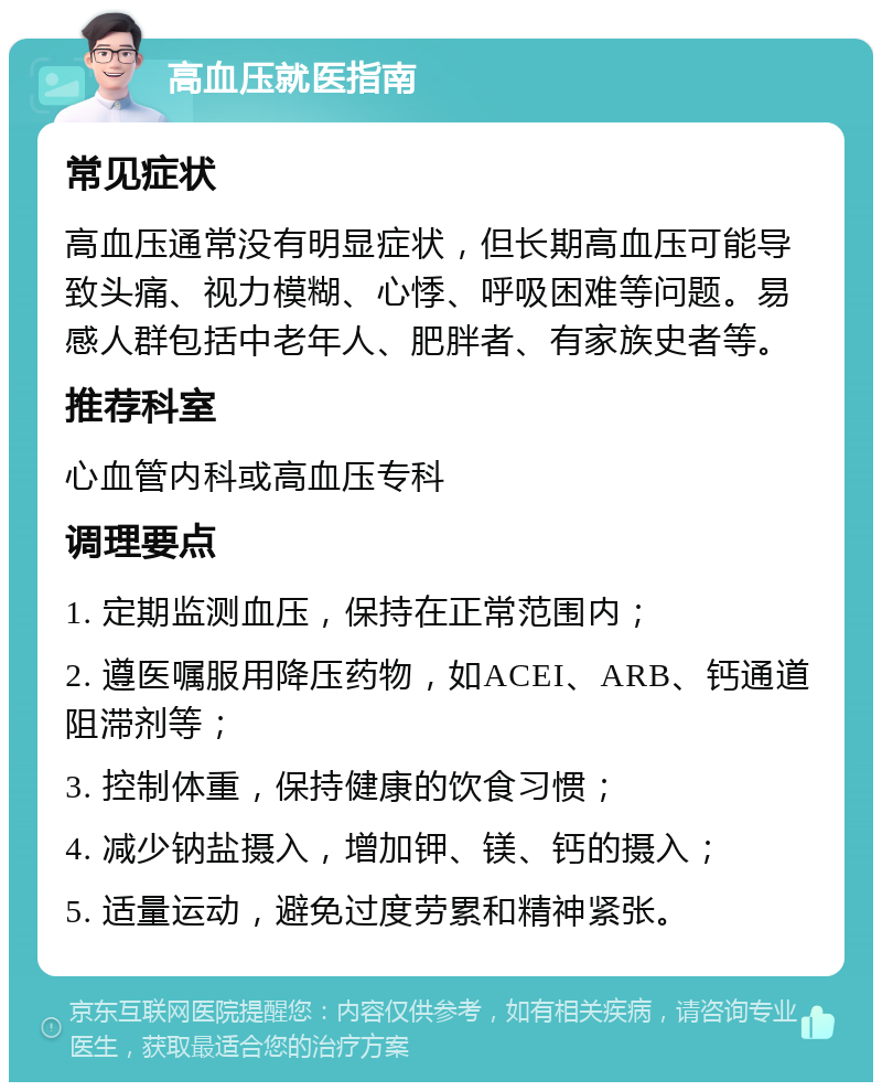 高血压就医指南 常见症状 高血压通常没有明显症状，但长期高血压可能导致头痛、视力模糊、心悸、呼吸困难等问题。易感人群包括中老年人、肥胖者、有家族史者等。 推荐科室 心血管内科或高血压专科 调理要点 1. 定期监测血压，保持在正常范围内； 2. 遵医嘱服用降压药物，如ACEI、ARB、钙通道阻滞剂等； 3. 控制体重，保持健康的饮食习惯； 4. 减少钠盐摄入，增加钾、镁、钙的摄入； 5. 适量运动，避免过度劳累和精神紧张。