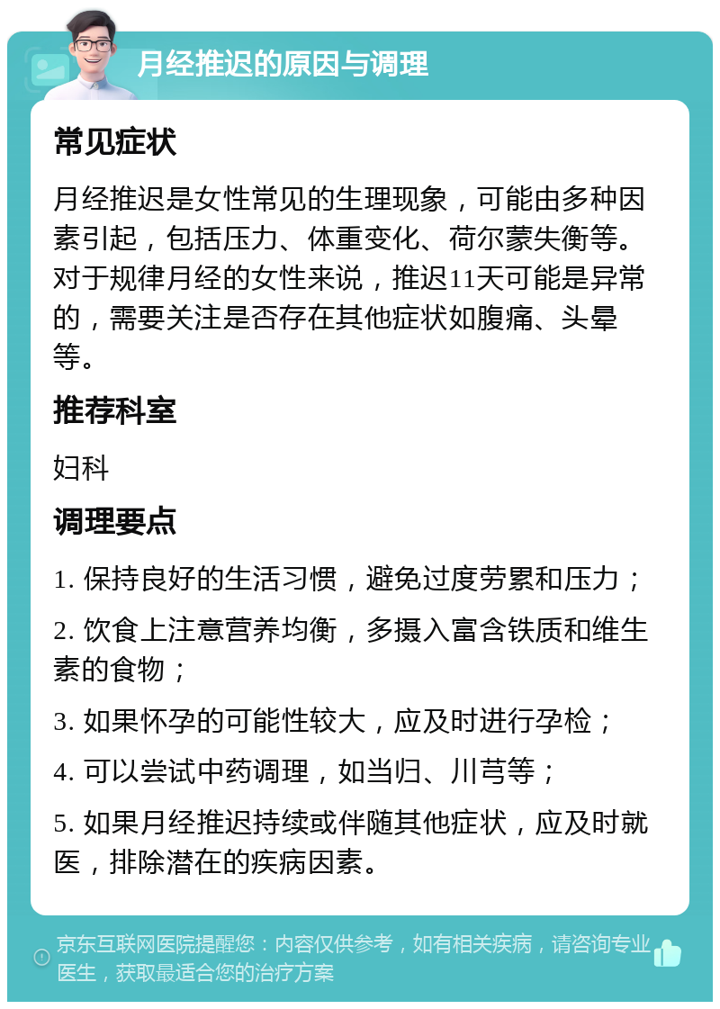 月经推迟的原因与调理 常见症状 月经推迟是女性常见的生理现象，可能由多种因素引起，包括压力、体重变化、荷尔蒙失衡等。对于规律月经的女性来说，推迟11天可能是异常的，需要关注是否存在其他症状如腹痛、头晕等。 推荐科室 妇科 调理要点 1. 保持良好的生活习惯，避免过度劳累和压力； 2. 饮食上注意营养均衡，多摄入富含铁质和维生素的食物； 3. 如果怀孕的可能性较大，应及时进行孕检； 4. 可以尝试中药调理，如当归、川芎等； 5. 如果月经推迟持续或伴随其他症状，应及时就医，排除潜在的疾病因素。