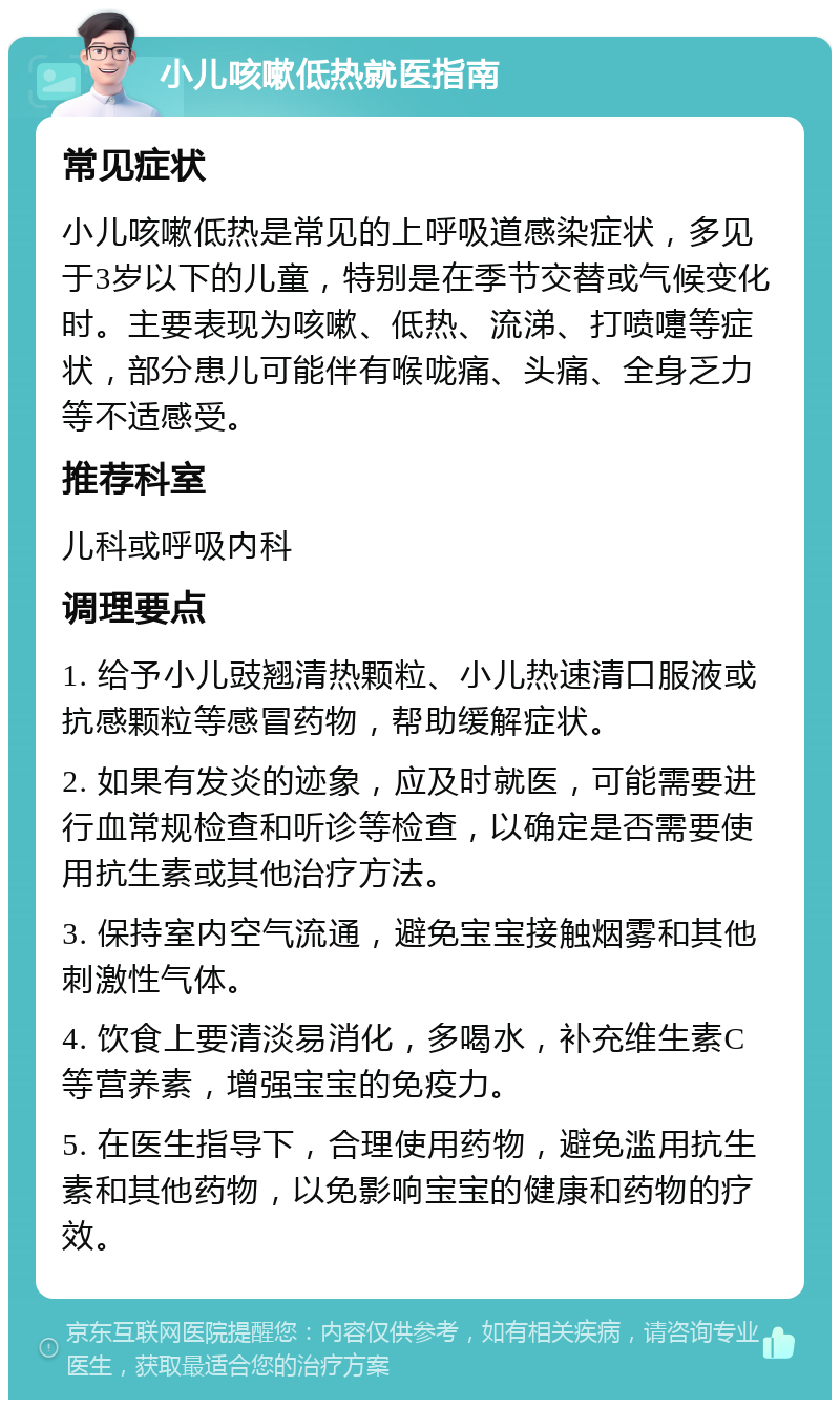 小儿咳嗽低热就医指南 常见症状 小儿咳嗽低热是常见的上呼吸道感染症状，多见于3岁以下的儿童，特别是在季节交替或气候变化时。主要表现为咳嗽、低热、流涕、打喷嚏等症状，部分患儿可能伴有喉咙痛、头痛、全身乏力等不适感受。 推荐科室 儿科或呼吸内科 调理要点 1. 给予小儿豉翘清热颗粒、小儿热速清口服液或抗感颗粒等感冒药物，帮助缓解症状。 2. 如果有发炎的迹象，应及时就医，可能需要进行血常规检查和听诊等检查，以确定是否需要使用抗生素或其他治疗方法。 3. 保持室内空气流通，避免宝宝接触烟雾和其他刺激性气体。 4. 饮食上要清淡易消化，多喝水，补充维生素C等营养素，增强宝宝的免疫力。 5. 在医生指导下，合理使用药物，避免滥用抗生素和其他药物，以免影响宝宝的健康和药物的疗效。