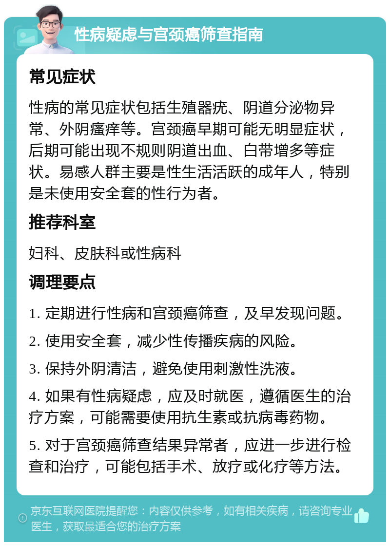 性病疑虑与宫颈癌筛查指南 常见症状 性病的常见症状包括生殖器疣、阴道分泌物异常、外阴瘙痒等。宫颈癌早期可能无明显症状，后期可能出现不规则阴道出血、白带增多等症状。易感人群主要是性生活活跃的成年人，特别是未使用安全套的性行为者。 推荐科室 妇科、皮肤科或性病科 调理要点 1. 定期进行性病和宫颈癌筛查，及早发现问题。 2. 使用安全套，减少性传播疾病的风险。 3. 保持外阴清洁，避免使用刺激性洗液。 4. 如果有性病疑虑，应及时就医，遵循医生的治疗方案，可能需要使用抗生素或抗病毒药物。 5. 对于宫颈癌筛查结果异常者，应进一步进行检查和治疗，可能包括手术、放疗或化疗等方法。