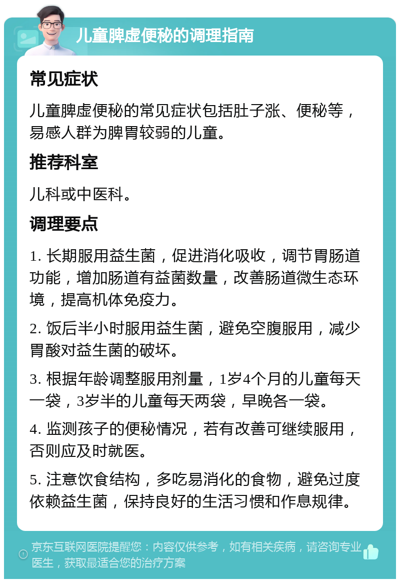 儿童脾虚便秘的调理指南 常见症状 儿童脾虚便秘的常见症状包括肚子涨、便秘等，易感人群为脾胃较弱的儿童。 推荐科室 儿科或中医科。 调理要点 1. 长期服用益生菌，促进消化吸收，调节胃肠道功能，增加肠道有益菌数量，改善肠道微生态环境，提高机体免疫力。 2. 饭后半小时服用益生菌，避免空腹服用，减少胃酸对益生菌的破坏。 3. 根据年龄调整服用剂量，1岁4个月的儿童每天一袋，3岁半的儿童每天两袋，早晚各一袋。 4. 监测孩子的便秘情况，若有改善可继续服用，否则应及时就医。 5. 注意饮食结构，多吃易消化的食物，避免过度依赖益生菌，保持良好的生活习惯和作息规律。