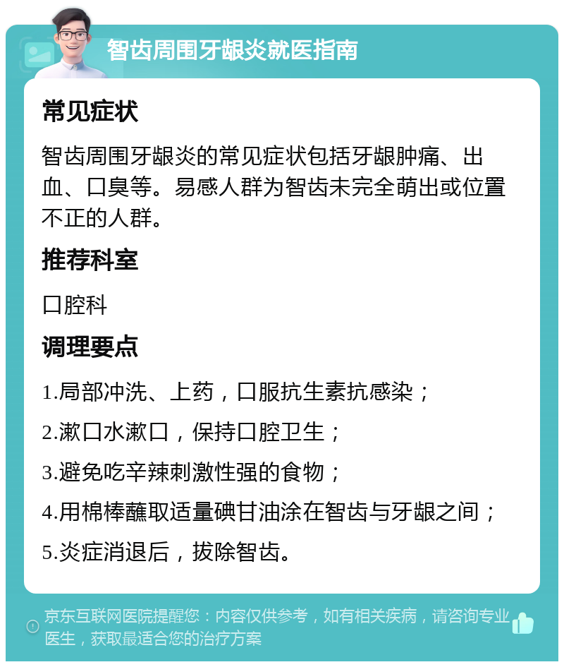 智齿周围牙龈炎就医指南 常见症状 智齿周围牙龈炎的常见症状包括牙龈肿痛、出血、口臭等。易感人群为智齿未完全萌出或位置不正的人群。 推荐科室 口腔科 调理要点 1.局部冲洗、上药，口服抗生素抗感染； 2.漱口水漱口，保持口腔卫生； 3.避免吃辛辣刺激性强的食物； 4.用棉棒蘸取适量碘甘油涂在智齿与牙龈之间； 5.炎症消退后，拔除智齿。