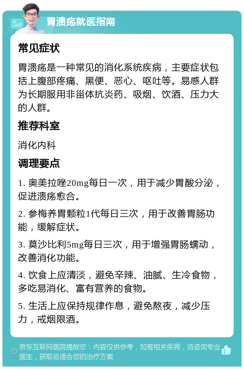 胃溃疡就医指南 常见症状 胃溃疡是一种常见的消化系统疾病，主要症状包括上腹部疼痛、黑便、恶心、呕吐等。易感人群为长期服用非甾体抗炎药、吸烟、饮酒、压力大的人群。 推荐科室 消化内科 调理要点 1. 奥美拉唑20mg每日一次，用于减少胃酸分泌，促进溃疡愈合。 2. 参梅养胃颗粒1代每日三次，用于改善胃肠功能，缓解症状。 3. 莫沙比利5mg每日三次，用于增强胃肠蠕动，改善消化功能。 4. 饮食上应清淡，避免辛辣、油腻、生冷食物，多吃易消化、富有营养的食物。 5. 生活上应保持规律作息，避免熬夜，减少压力，戒烟限酒。