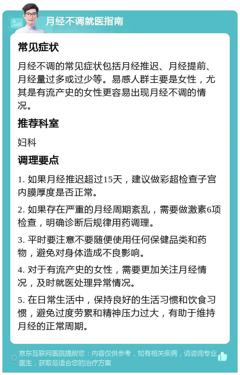 月经不调就医指南 常见症状 月经不调的常见症状包括月经推迟、月经提前、月经量过多或过少等。易感人群主要是女性，尤其是有流产史的女性更容易出现月经不调的情况。 推荐科室 妇科 调理要点 1. 如果月经推迟超过15天，建议做彩超检查子宫内膜厚度是否正常。 2. 如果存在严重的月经周期紊乱，需要做激素6项检查，明确诊断后规律用药调理。 3. 平时要注意不要随便使用任何保健品类和药物，避免对身体造成不良影响。 4. 对于有流产史的女性，需要更加关注月经情况，及时就医处理异常情况。 5. 在日常生活中，保持良好的生活习惯和饮食习惯，避免过度劳累和精神压力过大，有助于维持月经的正常周期。