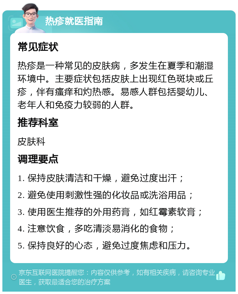 热疹就医指南 常见症状 热疹是一种常见的皮肤病，多发生在夏季和潮湿环境中。主要症状包括皮肤上出现红色斑块或丘疹，伴有瘙痒和灼热感。易感人群包括婴幼儿、老年人和免疫力较弱的人群。 推荐科室 皮肤科 调理要点 1. 保持皮肤清洁和干燥，避免过度出汗； 2. 避免使用刺激性强的化妆品或洗浴用品； 3. 使用医生推荐的外用药膏，如红霉素软膏； 4. 注意饮食，多吃清淡易消化的食物； 5. 保持良好的心态，避免过度焦虑和压力。