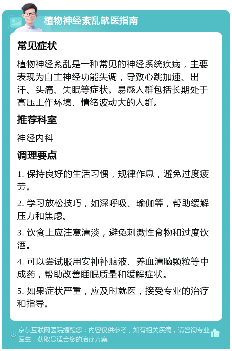 植物神经紊乱就医指南 常见症状 植物神经紊乱是一种常见的神经系统疾病，主要表现为自主神经功能失调，导致心跳加速、出汗、头痛、失眠等症状。易感人群包括长期处于高压工作环境、情绪波动大的人群。 推荐科室 神经内科 调理要点 1. 保持良好的生活习惯，规律作息，避免过度疲劳。 2. 学习放松技巧，如深呼吸、瑜伽等，帮助缓解压力和焦虑。 3. 饮食上应注意清淡，避免刺激性食物和过度饮酒。 4. 可以尝试服用安神补脑液、养血清脑颗粒等中成药，帮助改善睡眠质量和缓解症状。 5. 如果症状严重，应及时就医，接受专业的治疗和指导。