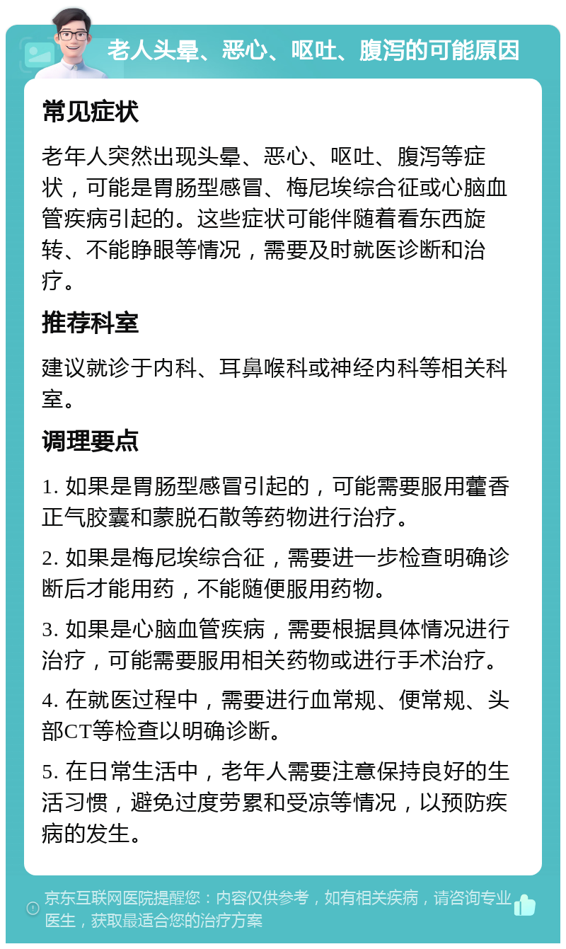 老人头晕、恶心、呕吐、腹泻的可能原因 常见症状 老年人突然出现头晕、恶心、呕吐、腹泻等症状，可能是胃肠型感冒、梅尼埃综合征或心脑血管疾病引起的。这些症状可能伴随着看东西旋转、不能睁眼等情况，需要及时就医诊断和治疗。 推荐科室 建议就诊于内科、耳鼻喉科或神经内科等相关科室。 调理要点 1. 如果是胃肠型感冒引起的，可能需要服用藿香正气胶囊和蒙脱石散等药物进行治疗。 2. 如果是梅尼埃综合征，需要进一步检查明确诊断后才能用药，不能随便服用药物。 3. 如果是心脑血管疾病，需要根据具体情况进行治疗，可能需要服用相关药物或进行手术治疗。 4. 在就医过程中，需要进行血常规、便常规、头部CT等检查以明确诊断。 5. 在日常生活中，老年人需要注意保持良好的生活习惯，避免过度劳累和受凉等情况，以预防疾病的发生。