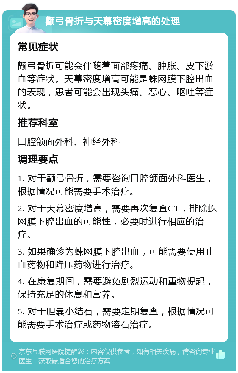 颧弓骨折与天幕密度增高的处理 常见症状 颧弓骨折可能会伴随着面部疼痛、肿胀、皮下淤血等症状。天幕密度增高可能是蛛网膜下腔出血的表现，患者可能会出现头痛、恶心、呕吐等症状。 推荐科室 口腔颌面外科、神经外科 调理要点 1. 对于颧弓骨折，需要咨询口腔颌面外科医生，根据情况可能需要手术治疗。 2. 对于天幕密度增高，需要再次复查CT，排除蛛网膜下腔出血的可能性，必要时进行相应的治疗。 3. 如果确诊为蛛网膜下腔出血，可能需要使用止血药物和降压药物进行治疗。 4. 在康复期间，需要避免剧烈运动和重物提起，保持充足的休息和营养。 5. 对于胆囊小结石，需要定期复查，根据情况可能需要手术治疗或药物溶石治疗。