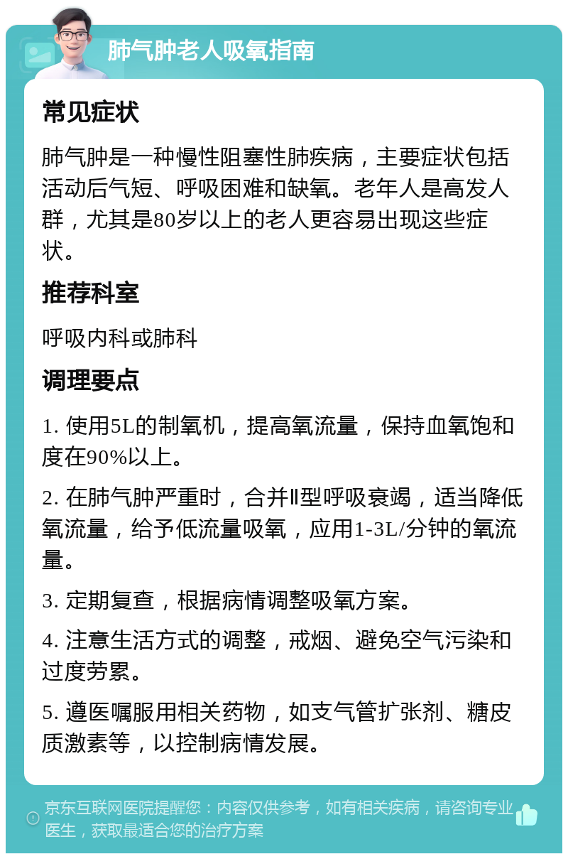 肺气肿老人吸氧指南 常见症状 肺气肿是一种慢性阻塞性肺疾病，主要症状包括活动后气短、呼吸困难和缺氧。老年人是高发人群，尤其是80岁以上的老人更容易出现这些症状。 推荐科室 呼吸内科或肺科 调理要点 1. 使用5L的制氧机，提高氧流量，保持血氧饱和度在90%以上。 2. 在肺气肿严重时，合并Ⅱ型呼吸衰竭，适当降低氧流量，给予低流量吸氧，应用1-3L/分钟的氧流量。 3. 定期复查，根据病情调整吸氧方案。 4. 注意生活方式的调整，戒烟、避免空气污染和过度劳累。 5. 遵医嘱服用相关药物，如支气管扩张剂、糖皮质激素等，以控制病情发展。