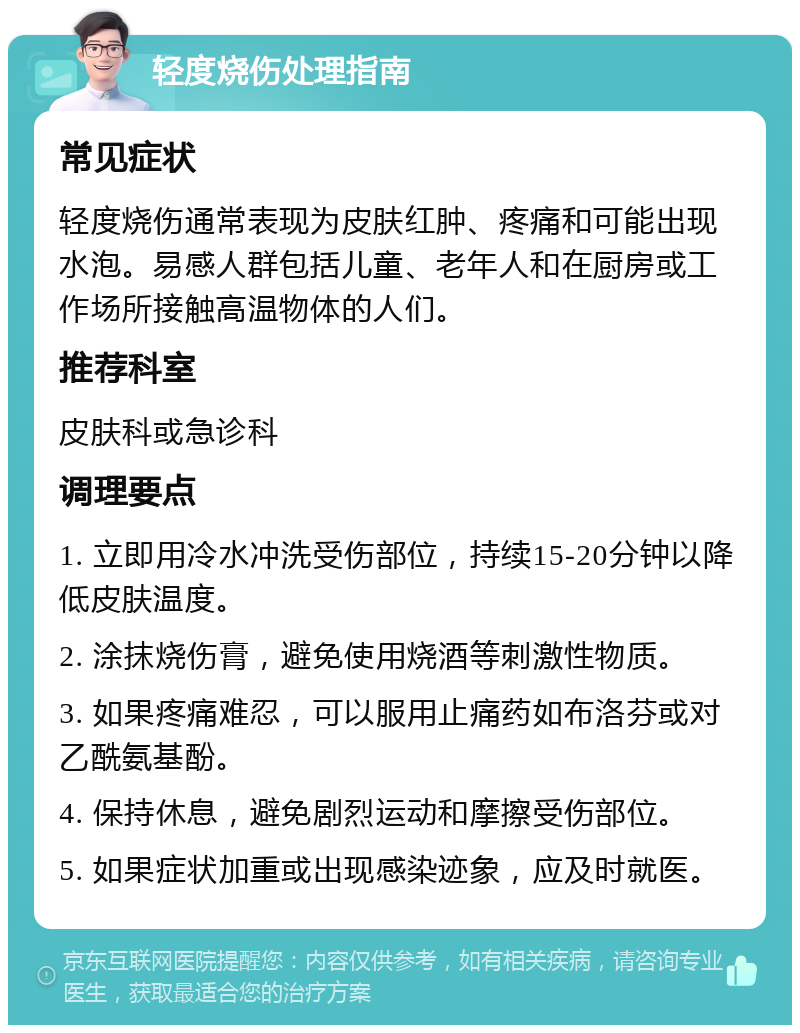 轻度烧伤处理指南 常见症状 轻度烧伤通常表现为皮肤红肿、疼痛和可能出现水泡。易感人群包括儿童、老年人和在厨房或工作场所接触高温物体的人们。 推荐科室 皮肤科或急诊科 调理要点 1. 立即用冷水冲洗受伤部位，持续15-20分钟以降低皮肤温度。 2. 涂抹烧伤膏，避免使用烧酒等刺激性物质。 3. 如果疼痛难忍，可以服用止痛药如布洛芬或对乙酰氨基酚。 4. 保持休息，避免剧烈运动和摩擦受伤部位。 5. 如果症状加重或出现感染迹象，应及时就医。