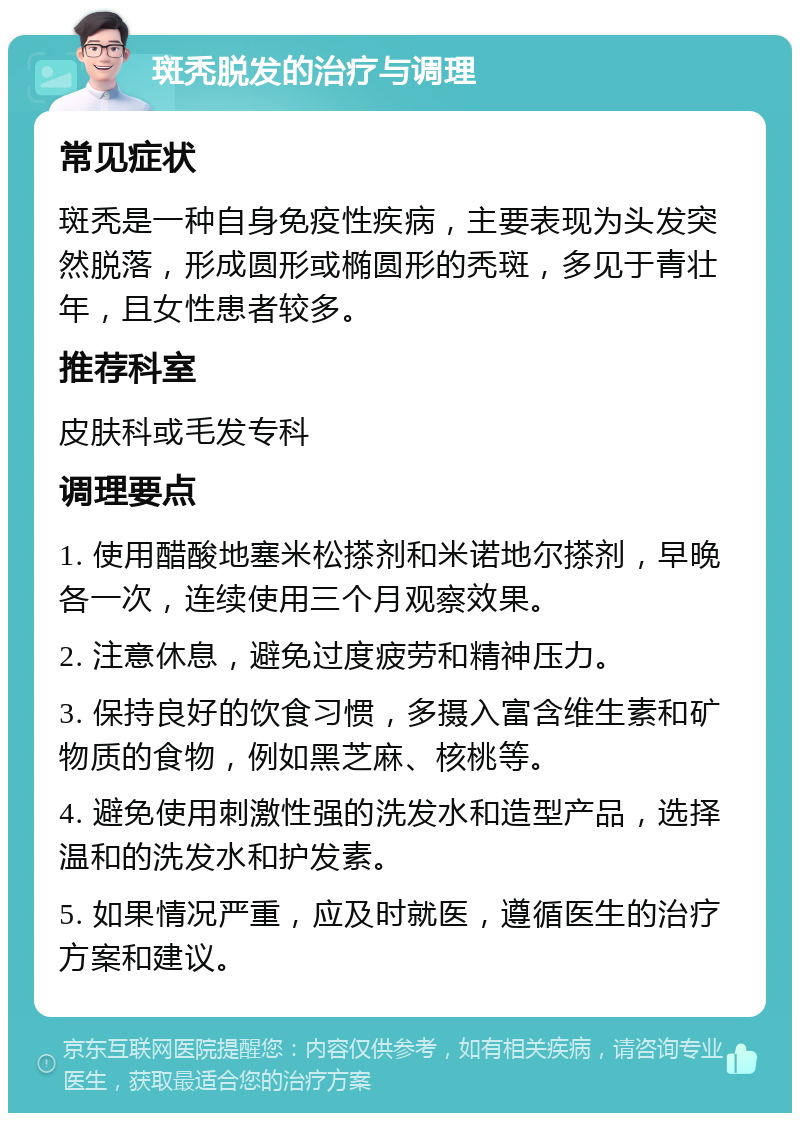 斑秃脱发的治疗与调理 常见症状 斑秃是一种自身免疫性疾病，主要表现为头发突然脱落，形成圆形或椭圆形的秃斑，多见于青壮年，且女性患者较多。 推荐科室 皮肤科或毛发专科 调理要点 1. 使用醋酸地塞米松搽剂和米诺地尔搽剂，早晚各一次，连续使用三个月观察效果。 2. 注意休息，避免过度疲劳和精神压力。 3. 保持良好的饮食习惯，多摄入富含维生素和矿物质的食物，例如黑芝麻、核桃等。 4. 避免使用刺激性强的洗发水和造型产品，选择温和的洗发水和护发素。 5. 如果情况严重，应及时就医，遵循医生的治疗方案和建议。