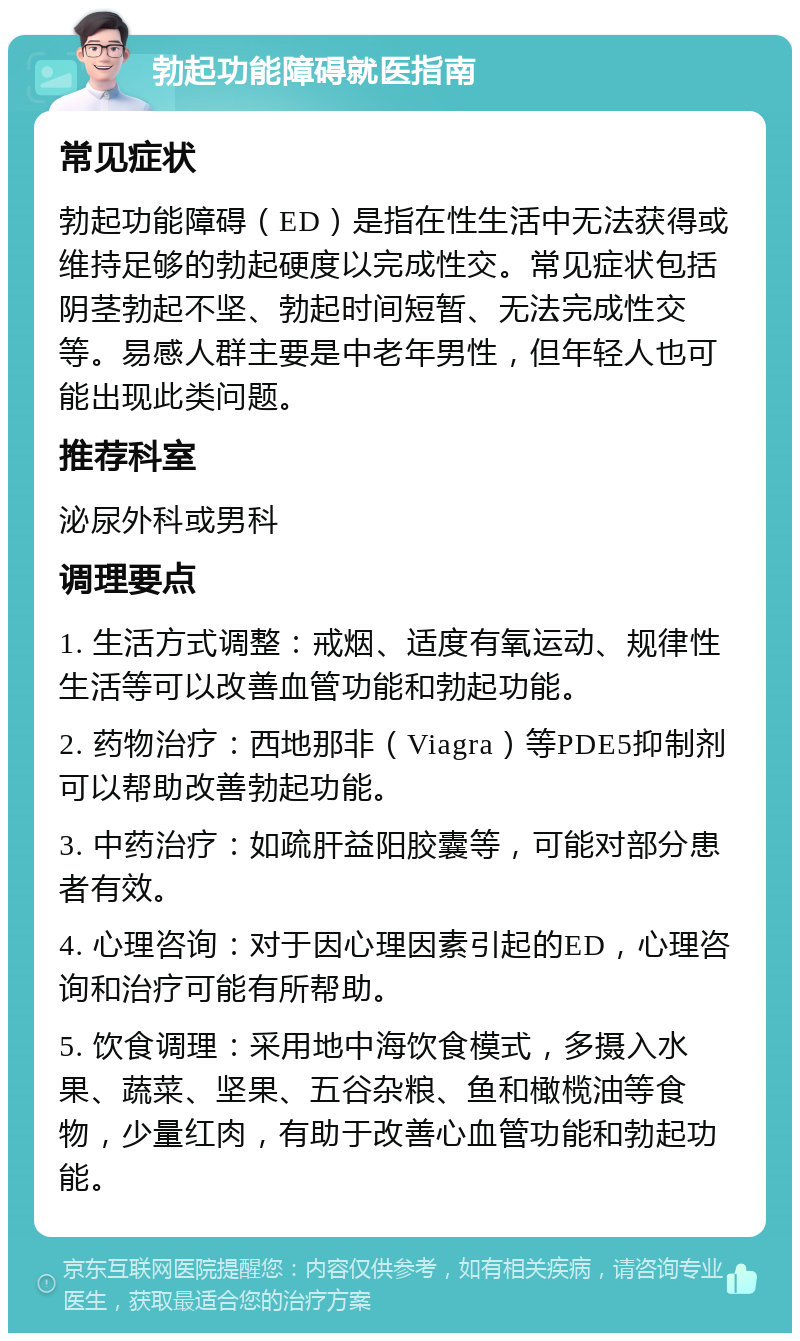 勃起功能障碍就医指南 常见症状 勃起功能障碍（ED）是指在性生活中无法获得或维持足够的勃起硬度以完成性交。常见症状包括阴茎勃起不坚、勃起时间短暂、无法完成性交等。易感人群主要是中老年男性，但年轻人也可能出现此类问题。 推荐科室 泌尿外科或男科 调理要点 1. 生活方式调整：戒烟、适度有氧运动、规律性生活等可以改善血管功能和勃起功能。 2. 药物治疗：西地那非（Viagra）等PDE5抑制剂可以帮助改善勃起功能。 3. 中药治疗：如疏肝益阳胶囊等，可能对部分患者有效。 4. 心理咨询：对于因心理因素引起的ED，心理咨询和治疗可能有所帮助。 5. 饮食调理：采用地中海饮食模式，多摄入水果、蔬菜、坚果、五谷杂粮、鱼和橄榄油等食物，少量红肉，有助于改善心血管功能和勃起功能。