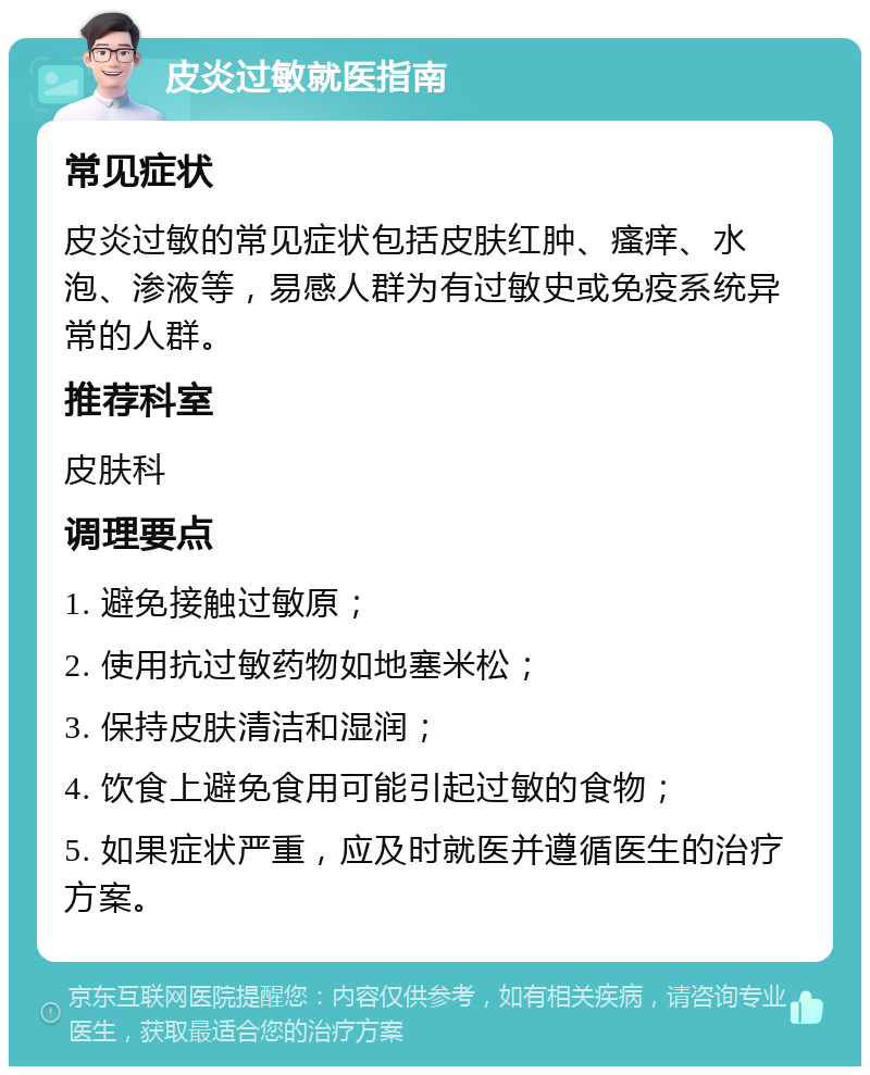 皮炎过敏就医指南 常见症状 皮炎过敏的常见症状包括皮肤红肿、瘙痒、水泡、渗液等，易感人群为有过敏史或免疫系统异常的人群。 推荐科室 皮肤科 调理要点 1. 避免接触过敏原； 2. 使用抗过敏药物如地塞米松； 3. 保持皮肤清洁和湿润； 4. 饮食上避免食用可能引起过敏的食物； 5. 如果症状严重，应及时就医并遵循医生的治疗方案。