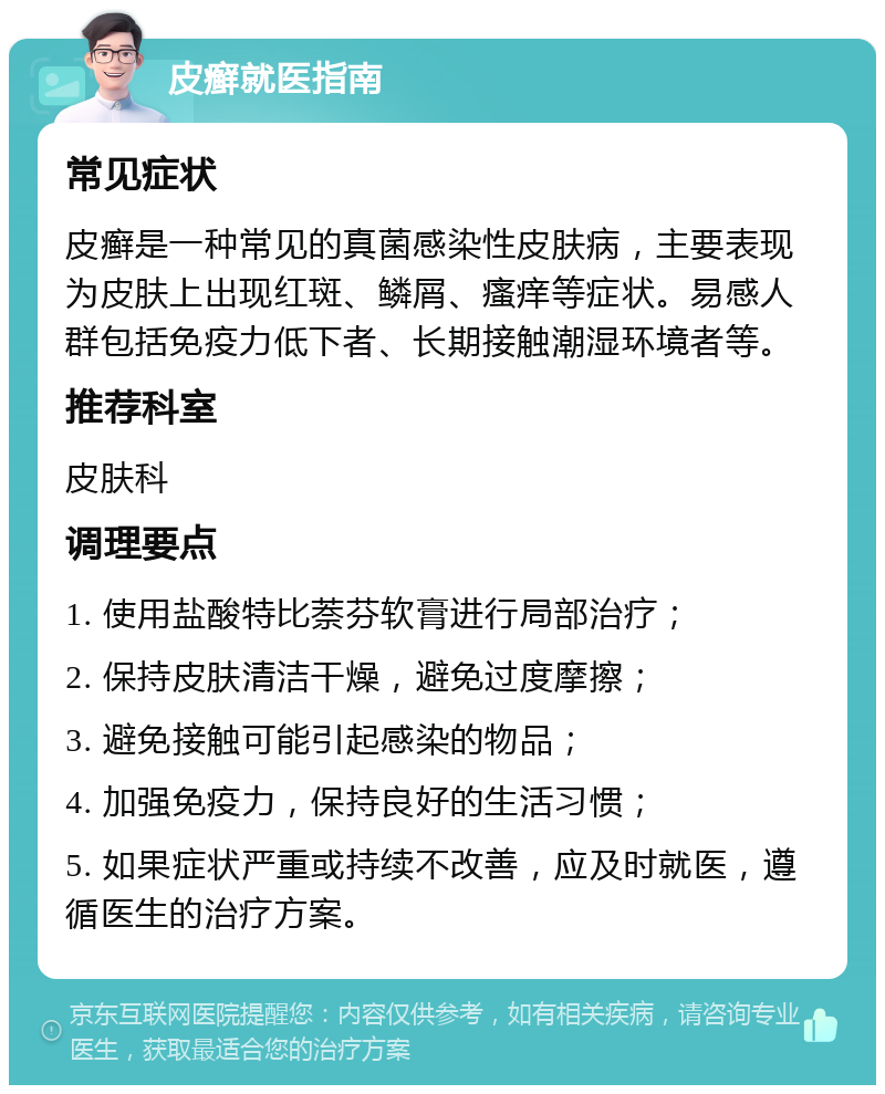 皮癣就医指南 常见症状 皮癣是一种常见的真菌感染性皮肤病，主要表现为皮肤上出现红斑、鳞屑、瘙痒等症状。易感人群包括免疫力低下者、长期接触潮湿环境者等。 推荐科室 皮肤科 调理要点 1. 使用盐酸特比萘芬软膏进行局部治疗； 2. 保持皮肤清洁干燥，避免过度摩擦； 3. 避免接触可能引起感染的物品； 4. 加强免疫力，保持良好的生活习惯； 5. 如果症状严重或持续不改善，应及时就医，遵循医生的治疗方案。