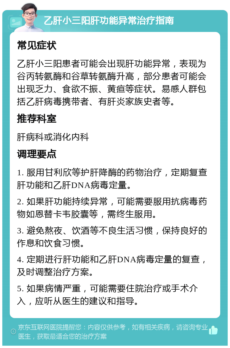 乙肝小三阳肝功能异常治疗指南 常见症状 乙肝小三阳患者可能会出现肝功能异常，表现为谷丙转氨酶和谷草转氨酶升高，部分患者可能会出现乏力、食欲不振、黄疸等症状。易感人群包括乙肝病毒携带者、有肝炎家族史者等。 推荐科室 肝病科或消化内科 调理要点 1. 服用甘利欣等护肝降酶的药物治疗，定期复查肝功能和乙肝DNA病毒定量。 2. 如果肝功能持续异常，可能需要服用抗病毒药物如恩替卡韦胶囊等，需终生服用。 3. 避免熬夜、饮酒等不良生活习惯，保持良好的作息和饮食习惯。 4. 定期进行肝功能和乙肝DNA病毒定量的复查，及时调整治疗方案。 5. 如果病情严重，可能需要住院治疗或手术介入，应听从医生的建议和指导。