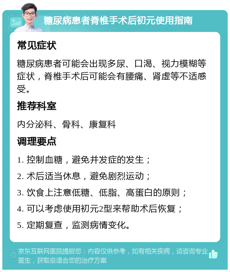 糖尿病患者脊椎手术后初元使用指南 常见症状 糖尿病患者可能会出现多尿、口渴、视力模糊等症状，脊椎手术后可能会有腰痛、肾虚等不适感受。 推荐科室 内分泌科、骨科、康复科 调理要点 1. 控制血糖，避免并发症的发生； 2. 术后适当休息，避免剧烈运动； 3. 饮食上注意低糖、低脂、高蛋白的原则； 4. 可以考虑使用初元2型来帮助术后恢复； 5. 定期复查，监测病情变化。