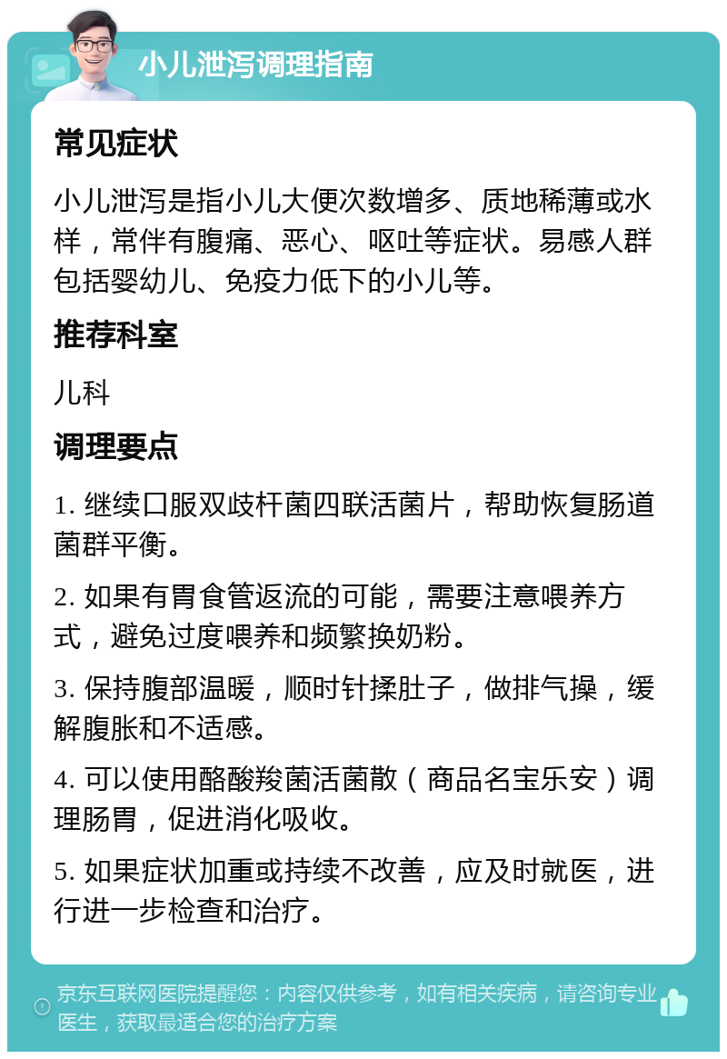 小儿泄泻调理指南 常见症状 小儿泄泻是指小儿大便次数增多、质地稀薄或水样，常伴有腹痛、恶心、呕吐等症状。易感人群包括婴幼儿、免疫力低下的小儿等。 推荐科室 儿科 调理要点 1. 继续口服双歧杆菌四联活菌片，帮助恢复肠道菌群平衡。 2. 如果有胃食管返流的可能，需要注意喂养方式，避免过度喂养和频繁换奶粉。 3. 保持腹部温暖，顺时针揉肚子，做排气操，缓解腹胀和不适感。 4. 可以使用酪酸羧菌活菌散（商品名宝乐安）调理肠胃，促进消化吸收。 5. 如果症状加重或持续不改善，应及时就医，进行进一步检查和治疗。