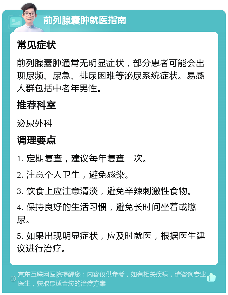 前列腺囊肿就医指南 常见症状 前列腺囊肿通常无明显症状，部分患者可能会出现尿频、尿急、排尿困难等泌尿系统症状。易感人群包括中老年男性。 推荐科室 泌尿外科 调理要点 1. 定期复查，建议每年复查一次。 2. 注意个人卫生，避免感染。 3. 饮食上应注意清淡，避免辛辣刺激性食物。 4. 保持良好的生活习惯，避免长时间坐着或憋尿。 5. 如果出现明显症状，应及时就医，根据医生建议进行治疗。