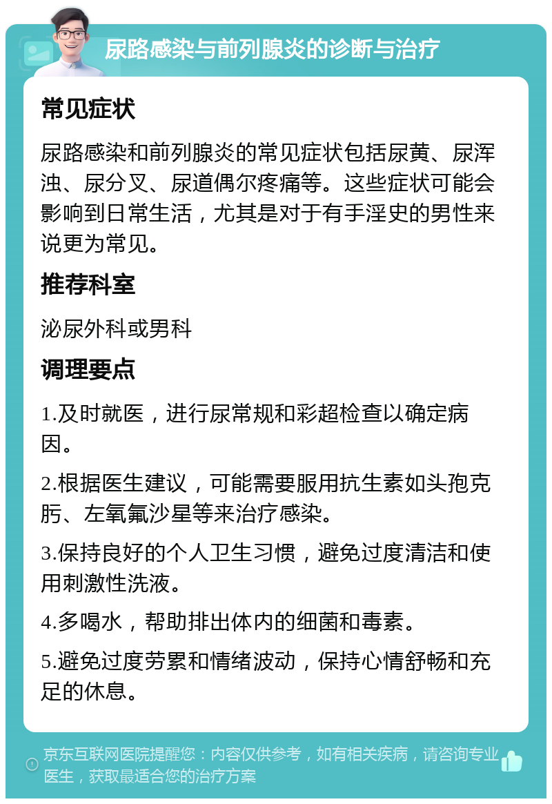 尿路感染与前列腺炎的诊断与治疗 常见症状 尿路感染和前列腺炎的常见症状包括尿黄、尿浑浊、尿分叉、尿道偶尔疼痛等。这些症状可能会影响到日常生活，尤其是对于有手淫史的男性来说更为常见。 推荐科室 泌尿外科或男科 调理要点 1.及时就医，进行尿常规和彩超检查以确定病因。 2.根据医生建议，可能需要服用抗生素如头孢克肟、左氧氟沙星等来治疗感染。 3.保持良好的个人卫生习惯，避免过度清洁和使用刺激性洗液。 4.多喝水，帮助排出体内的细菌和毒素。 5.避免过度劳累和情绪波动，保持心情舒畅和充足的休息。