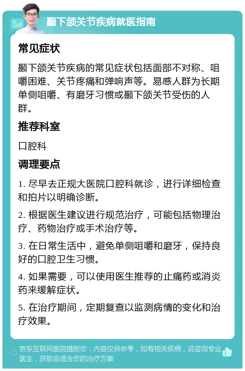 颞下颌关节疾病就医指南 常见症状 颞下颌关节疾病的常见症状包括面部不对称、咀嚼困难、关节疼痛和弹响声等。易感人群为长期单侧咀嚼、有磨牙习惯或颞下颌关节受伤的人群。 推荐科室 口腔科 调理要点 1. 尽早去正规大医院口腔科就诊，进行详细检查和拍片以明确诊断。 2. 根据医生建议进行规范治疗，可能包括物理治疗、药物治疗或手术治疗等。 3. 在日常生活中，避免单侧咀嚼和磨牙，保持良好的口腔卫生习惯。 4. 如果需要，可以使用医生推荐的止痛药或消炎药来缓解症状。 5. 在治疗期间，定期复查以监测病情的变化和治疗效果。