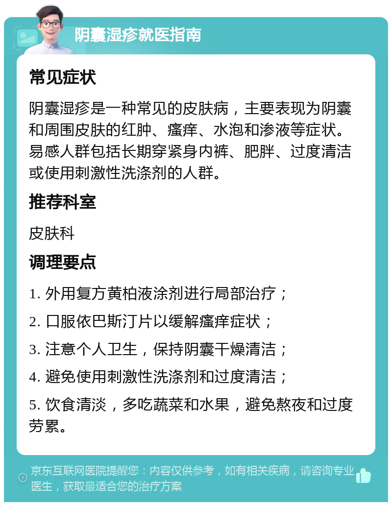 阴囊湿疹就医指南 常见症状 阴囊湿疹是一种常见的皮肤病，主要表现为阴囊和周围皮肤的红肿、瘙痒、水泡和渗液等症状。易感人群包括长期穿紧身内裤、肥胖、过度清洁或使用刺激性洗涤剂的人群。 推荐科室 皮肤科 调理要点 1. 外用复方黄柏液涂剂进行局部治疗； 2. 口服依巴斯汀片以缓解瘙痒症状； 3. 注意个人卫生，保持阴囊干燥清洁； 4. 避免使用刺激性洗涤剂和过度清洁； 5. 饮食清淡，多吃蔬菜和水果，避免熬夜和过度劳累。