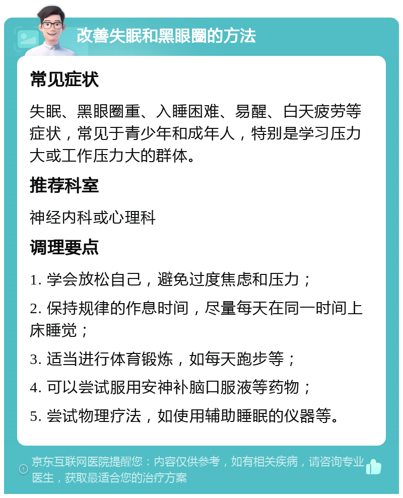 改善失眠和黑眼圈的方法 常见症状 失眠、黑眼圈重、入睡困难、易醒、白天疲劳等症状，常见于青少年和成年人，特别是学习压力大或工作压力大的群体。 推荐科室 神经内科或心理科 调理要点 1. 学会放松自己，避免过度焦虑和压力； 2. 保持规律的作息时间，尽量每天在同一时间上床睡觉； 3. 适当进行体育锻炼，如每天跑步等； 4. 可以尝试服用安神补脑口服液等药物； 5. 尝试物理疗法，如使用辅助睡眠的仪器等。