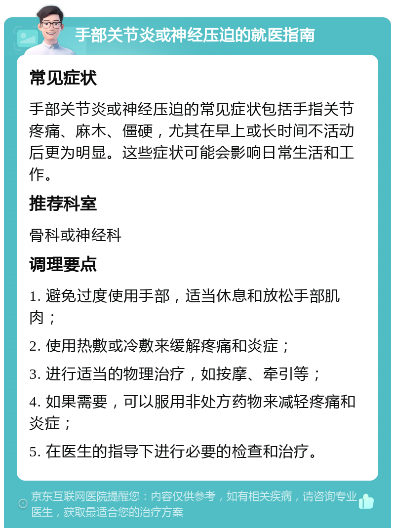 手部关节炎或神经压迫的就医指南 常见症状 手部关节炎或神经压迫的常见症状包括手指关节疼痛、麻木、僵硬，尤其在早上或长时间不活动后更为明显。这些症状可能会影响日常生活和工作。 推荐科室 骨科或神经科 调理要点 1. 避免过度使用手部，适当休息和放松手部肌肉； 2. 使用热敷或冷敷来缓解疼痛和炎症； 3. 进行适当的物理治疗，如按摩、牵引等； 4. 如果需要，可以服用非处方药物来减轻疼痛和炎症； 5. 在医生的指导下进行必要的检查和治疗。