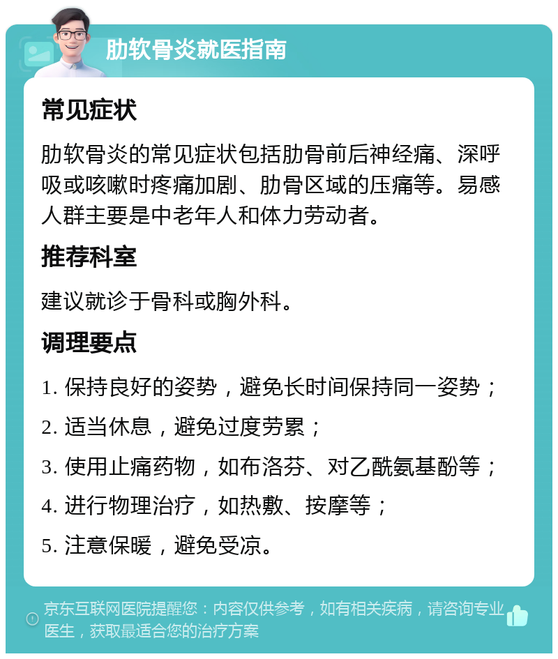 肋软骨炎就医指南 常见症状 肋软骨炎的常见症状包括肋骨前后神经痛、深呼吸或咳嗽时疼痛加剧、肋骨区域的压痛等。易感人群主要是中老年人和体力劳动者。 推荐科室 建议就诊于骨科或胸外科。 调理要点 1. 保持良好的姿势，避免长时间保持同一姿势； 2. 适当休息，避免过度劳累； 3. 使用止痛药物，如布洛芬、对乙酰氨基酚等； 4. 进行物理治疗，如热敷、按摩等； 5. 注意保暖，避免受凉。